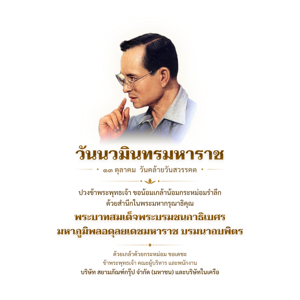 วันนวมินทรมหาราช ๑๓ ตุลาคม วันคล้ายวันสวรรคต ปวงข้าพระพุทธเจ้า ขอน้อมเกล้าน้อมกระหม่อมรำลึก ด้วยสำนึกในพระมหากรุณาธิคุณ พระบาทสมเด็จพระบรมชนกาธิเบศร มหาภูมิพลอดุลยเดชมหาราช บรมนาถบพิตร ด้วยเกล้าด้วยกระหม่อม ขอเดชะ ข้าพระพุทธเจ้า คณะผู้บริหาร และพนักงาน บริษัท สยามภัณฑ์กรุ๊ป จำกัด (มหาชน) และบริษัทในเครือ